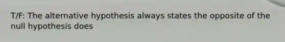 T/F: The alternative hypothesis always states the opposite of the null hypothesis does