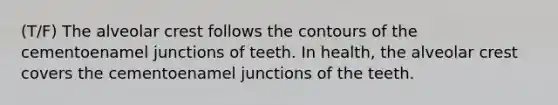 (T/F) The alveolar crest follows the contours of the cementoenamel junctions of teeth. In health, the alveolar crest covers the cementoenamel junctions of the teeth.