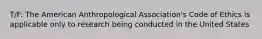 T/F: The American Anthropological Association's Code of Ethics is applicable only to research being conducted in the United States