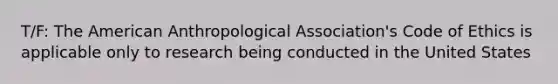 T/F: The American Anthropological Association's Code of Ethics is applicable only to research being conducted in the United States