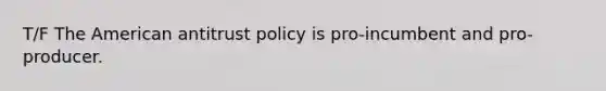 T/F The American antitrust policy is pro-incumbent and pro-producer.