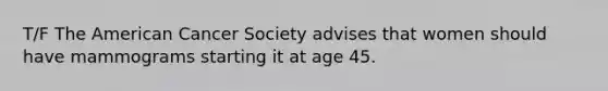 T/F The American Cancer Society advises that women should have mammograms starting it at age 45.