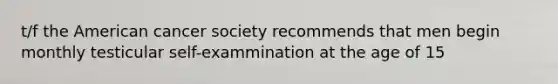 t/f the American cancer society recommends that men begin monthly testicular self-exammination at the age of 15