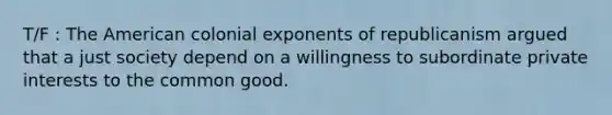 T/F : The American colonial exponents of republicanism argued that a just society depend on a willingness to subordinate private interests to the common good.