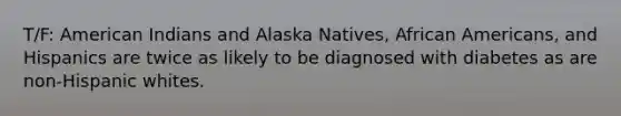 T/F: American Indians and Alaska Natives, African Americans, and Hispanics are twice as likely to be diagnosed with diabetes as are non-Hispanic whites.