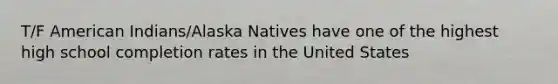 T/F American Indians/Alaska Natives have one of the highest high school completion rates in the United States