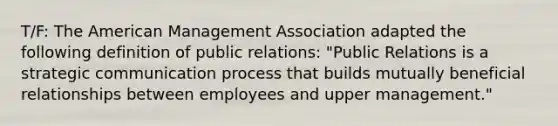 T/F: The American Management Association adapted the following definition of public relations: "Public Relations is a strategic communication process that builds mutually beneficial relationships between employees and upper management."