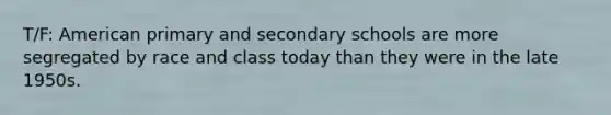 T/F: American primary and secondary schools are more segregated by race and class today than they were in the late 1950s.