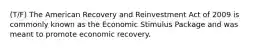 (T/F) The American Recovery and Reinvestment Act of 2009 is commonly known as the Economic Stimulus Package and was meant to promote economic recovery.