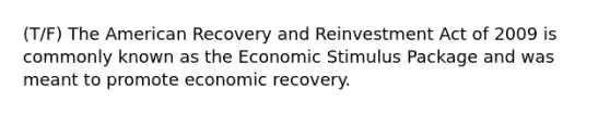 (T/F) The American Recovery and Reinvestment Act of 2009 is commonly known as the Economic Stimulus Package and was meant to promote economic recovery.