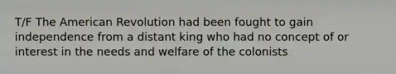 T/F The American Revolution had been fought to gain independence from a distant king who had no concept of or interest in the needs and welfare of the colonists