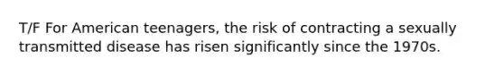 T/F For American teenagers, the risk of contracting a sexually transmitted disease has risen significantly since the 1970s.