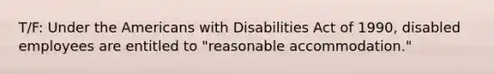 T/F: Under the Americans with Disabilities Act of 1990, disabled employees are entitled to "reasonable accommodation."