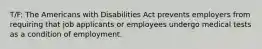 T/F: The Americans with Disabilities Act prevents employers from requiring that job applicants or employees undergo medical tests as a condition of employment.