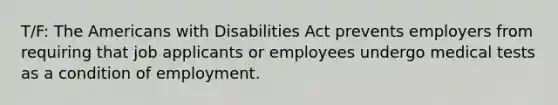 T/F: The Americans with Disabilities Act prevents employers from requiring that job applicants or employees undergo medical tests as a condition of employment.