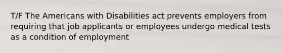 T/F The Americans with Disabilities act prevents employers from requiring that job applicants or employees undergo medical tests as a condition of employment