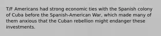 T/F Americans had strong economic ties with the Spanish colony of Cuba before the Spanish-American War, which made many of them anxious that the Cuban rebellion might endanger these investments.