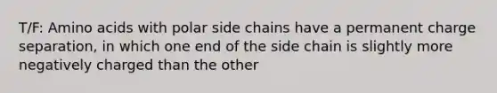 T/F: Amino acids with polar side chains have a permanent charge separation, in which one end of the side chain is slightly more negatively charged than the other