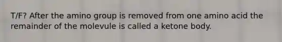 T/F? After the amino group is removed from one amino acid the remainder of the molevule is called a ketone body.
