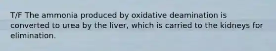 T/F The ammonia produced by oxidative deamination is converted to urea by the liver, which is carried to the kidneys for elimination.