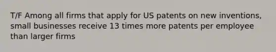 T/F Among all firms that apply for US patents on new inventions, small businesses receive 13 times more patents per employee than larger firms