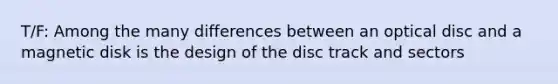 T/F: Among the many differences between an optical disc and a magnetic disk is the design of the disc track and sectors