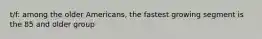 t/f: among the older Americans, the fastest growing segment is the 85 and older group