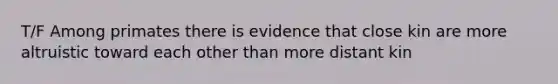 T/F Among primates there is evidence that close kin are more altruistic toward each other than more distant kin