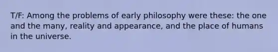 T/F: Among the problems of early philosophy were these: the one and the many, reality and appearance, and the place of humans in the universe.