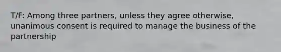 T/F: Among three partners, unless they agree otherwise, unanimous consent is required to manage the business of the partnership