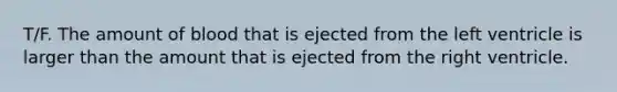 T/F. The amount of blood that is ejected from the left ventricle is larger than the amount that is ejected from the right ventricle.