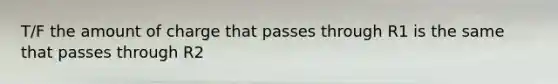 T/F the amount of charge that passes through R1 is the same that passes through R2