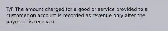 T/F The amount charged for a good or service provided to a customer on account is recorded as revenue only after the payment is received.