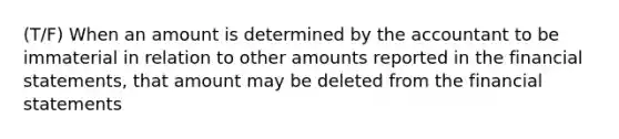 (T/F) When an amount is determined by the accountant to be immaterial in relation to other amounts reported in the financial statements, that amount may be deleted from the financial statements