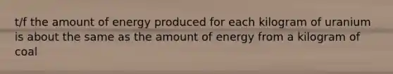 t/f the amount of energy produced for each kilogram of uranium is about the same as the amount of energy from a kilogram of coal