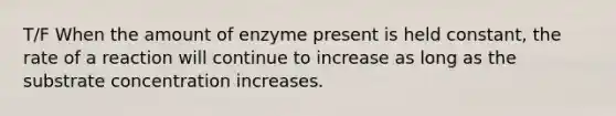 T/F When the amount of enzyme present is held constant, the rate of a reaction will continue to increase as long as the substrate concentration increases.