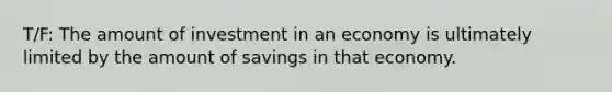 T/F: The amount of investment in an economy is ultimately limited by the amount of savings in that economy.