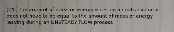 (T/F) the amount of mass or energy entering a control volume does not have to be equal to the amount of mass or energy leaving during an UNSTEADY-FLOW process