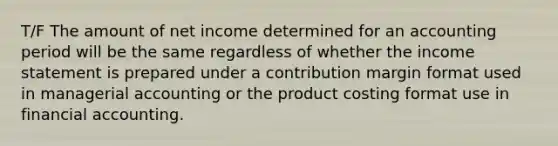 T/F The amount of net income determined for an accounting period will be the same regardless of whether the income statement is prepared under a contribution margin format used in managerial accounting or the product costing format use in financial accounting.