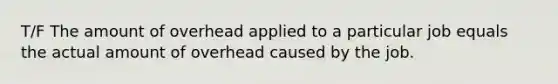 T/F The amount of overhead applied to a particular job equals the actual amount of overhead caused by the job.