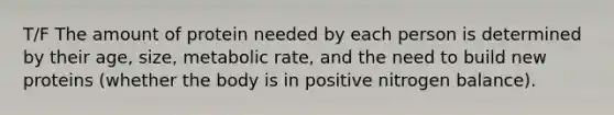 T/F The amount of protein needed by each person is determined by their age, size, metabolic rate, and the need to build new proteins (whether the body is in positive nitrogen balance).