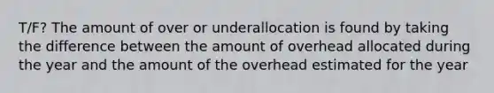 T/F? The amount of over or underallocation is found by taking the difference between the amount of overhead allocated during the year and the amount of the overhead estimated for the year