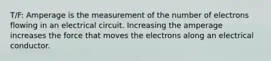 T/F: Amperage is the measurement of the number of electrons flowing in an electrical circuit. Increasing the amperage increases the force that moves the electrons along an electrical conductor.