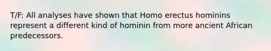 T/F: All analyses have shown that Homo erectus hominins represent a different kind of hominin from more ancient African predecessors.