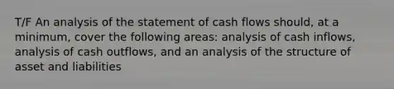 T/F An analysis of the statement of cash flows should, at a minimum, cover the following areas: analysis of cash inflows, analysis of cash outflows, and an analysis of the structure of asset and liabilities