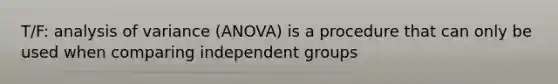 T/F: analysis of variance (ANOVA) is a procedure that can only be used when comparing independent groups