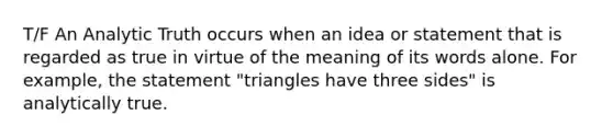 T/F An Analytic Truth occurs when an idea or statement that is regarded as true in virtue of the meaning of its words alone. For example, the statement "triangles have three sides" is analytically true.