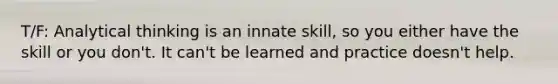 T/F: Analytical thinking is an innate skill, so you either have the skill or you don't. It can't be learned and practice doesn't help.