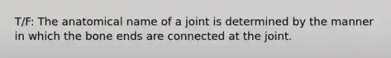 T/F: The anatomical name of a joint is determined by the manner in which the bone ends are connected at the joint.