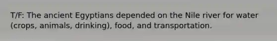 T/F: The ancient Egyptians depended on the Nile river for water (crops, animals, drinking), food, and transportation.